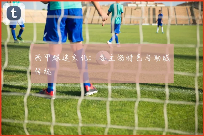 西甲球迷文化：各主场特色与助威传统