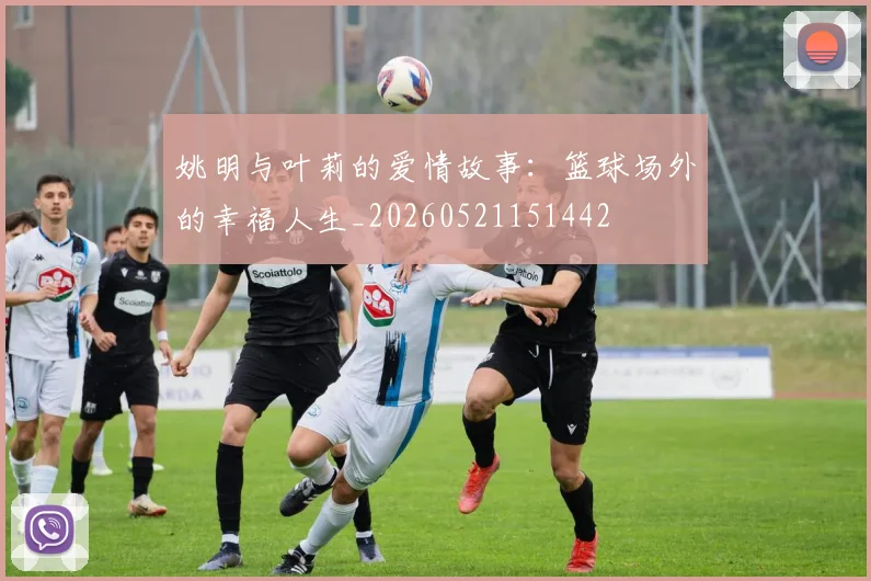 姚明与叶莉的爱情故事：篮球场外的幸福人生_20260521151442
