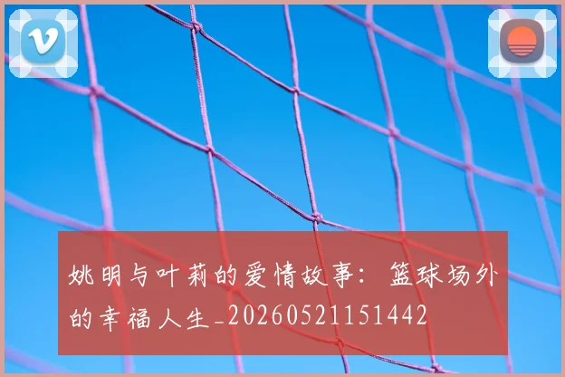 姚明与叶莉的爱情故事:篮球场外的幸福人生_20260521151442