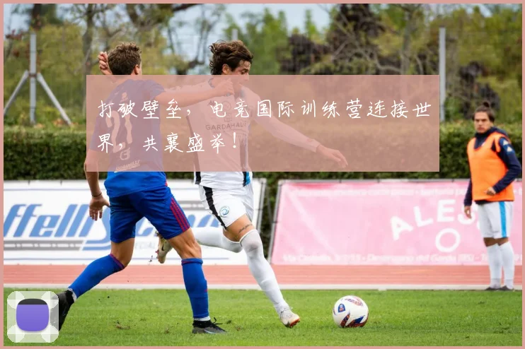 打破壁垒,电竞国际训练营连接世界,共襄盛举!