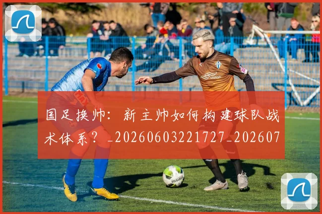国足换帅：新主帅如何构建球队战术体系？_20260603221727_20260707014855