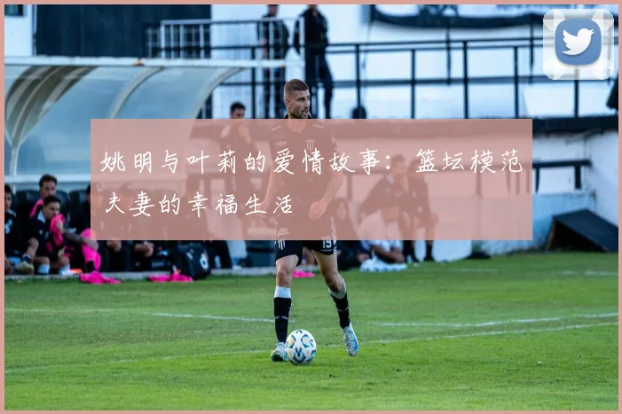 姚明与叶莉的爱情故事:篮坛模范夫妻的幸福生活