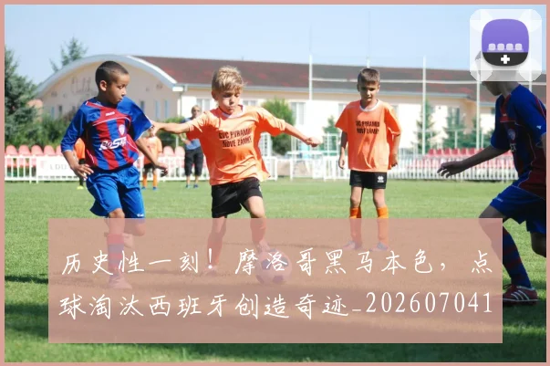 历史性一刻！摩洛哥黑马本色，点球淘汰西班牙创造奇迹_20260704174745