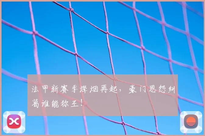 法甲新赛季烽烟再起,豪门恩怨纠葛谁能称王!