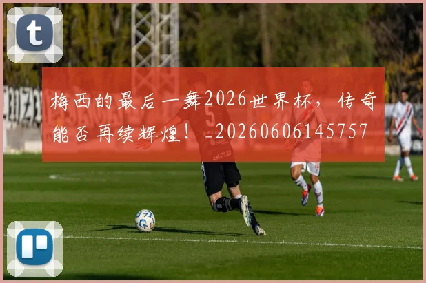 梅西的最后一舞2026世界杯,传奇能否再续辉煌!_20260606145757