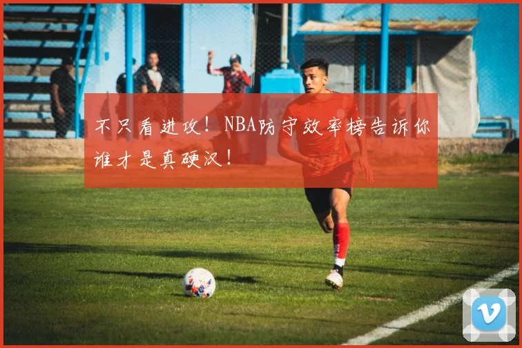 不只看进攻！NBA防守效率榜告诉你谁才是真硬汉！