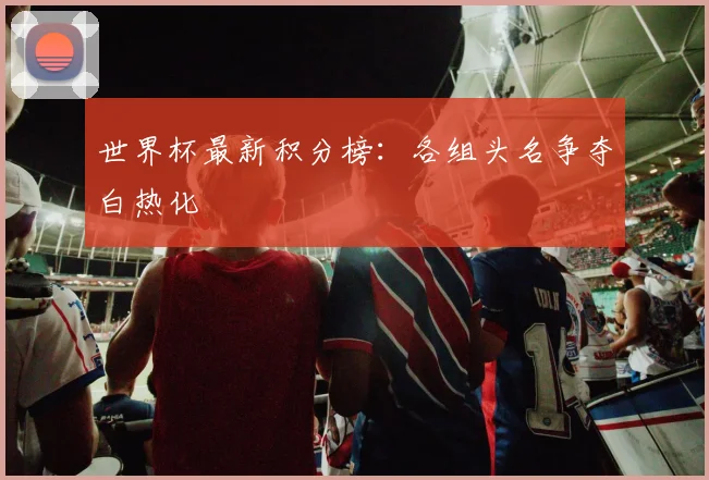 世界杯最新积分榜:各组头名争夺白热化