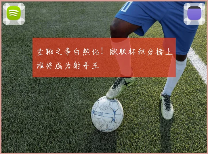 金靴之争白热化！欧联杯积分榜上谁将成为射手王
